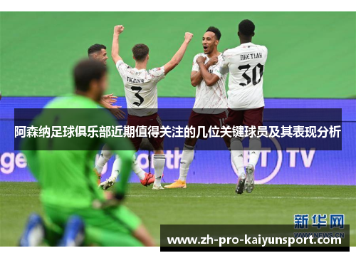 阿森纳足球俱乐部近期值得关注的几位关键球员及其表现分析