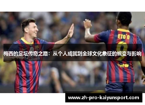 梅西的足坛传奇之路：从个人成就到全球文化象征的蜕变与影响
