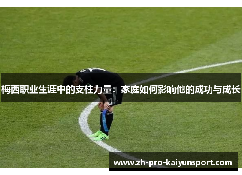 梅西职业生涯中的支柱力量：家庭如何影响他的成功与成长