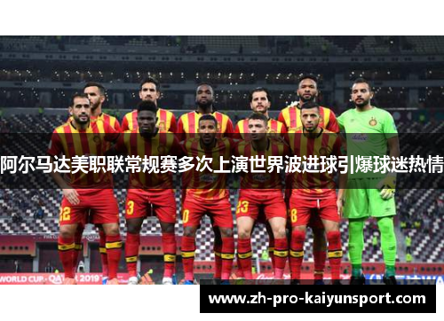 阿尔马达美职联常规赛多次上演世界波进球引爆球迷热情